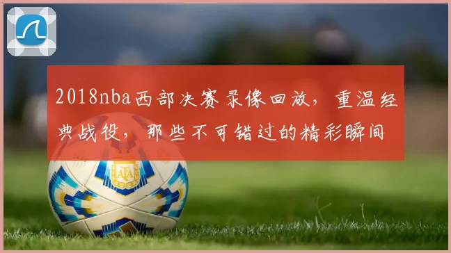 2018nba西部决赛录像回放，重温经典战役，那些不可错过的精彩瞬间！