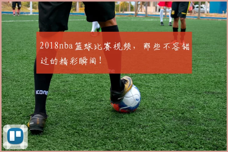 2018nba篮球比赛视频，那些不容错过的精彩瞬间！