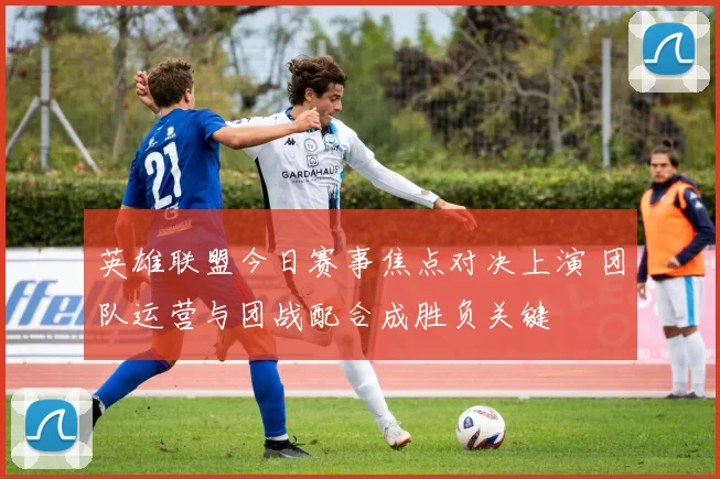 英雄联盟今日赛事焦点对决上演 团队运营与团战配合成胜负关键