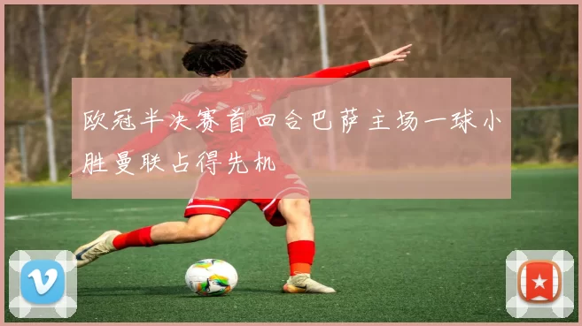 欧冠半决赛首回合巴萨主场一球小胜曼联占得先机