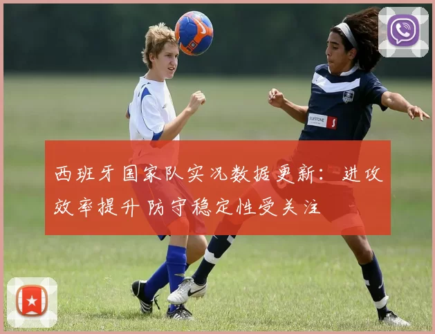 西班牙国家队实况数据更新:进攻效率提升 防守稳定性受关注
