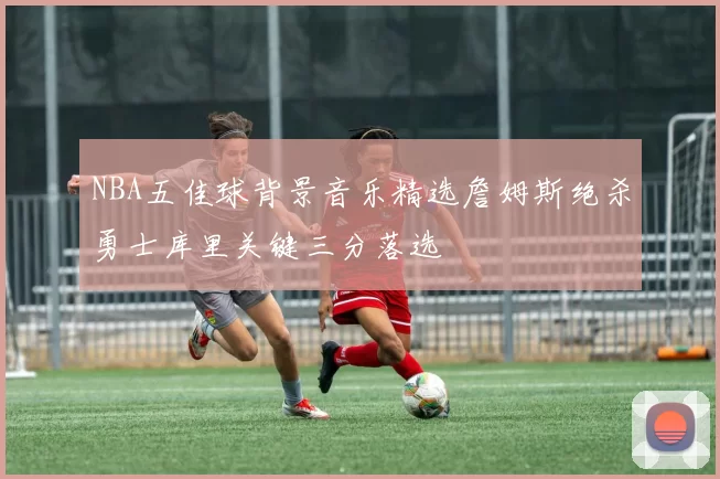 NBA五佳球背景音乐精选詹姆斯绝杀勇士库里关键三分落选