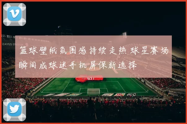 篮球壁纸氛围感持续走热 球星赛场瞬间成球迷手机屏保新选择