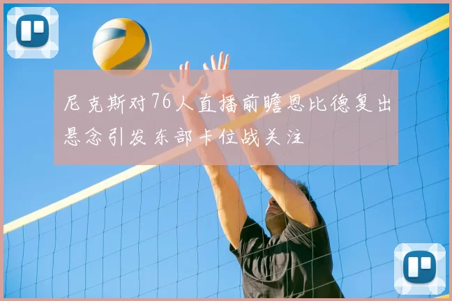 尼克斯对76人直播前瞻恩比德复出悬念引发东部卡位战关注