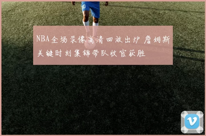 NBA全场录像高清回放出炉 詹姆斯关键时刻集锦带队收官获胜