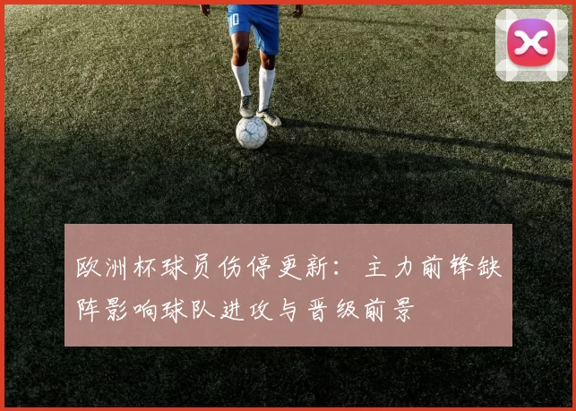 欧洲杯球员伤停更新：主力前锋缺阵影响球队进攻与晋级前景