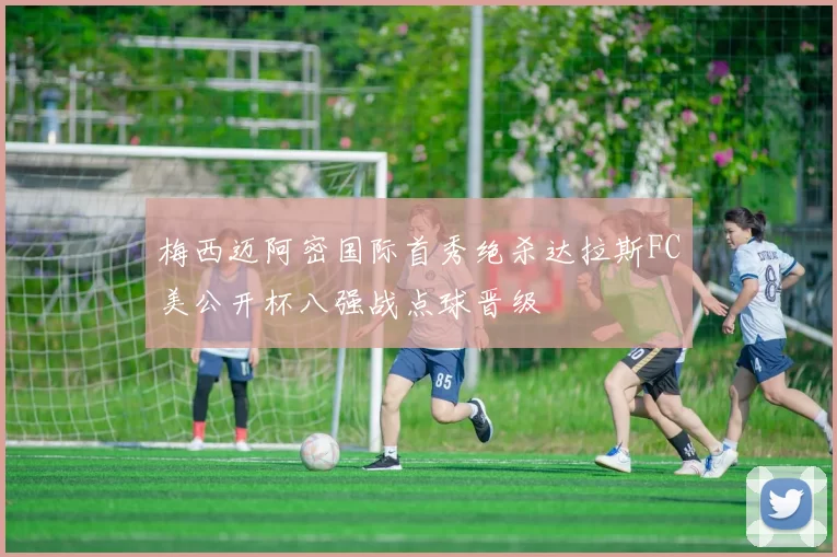 梅西迈阿密国际首秀绝杀达拉斯FC美公开杯八强战点球晋级