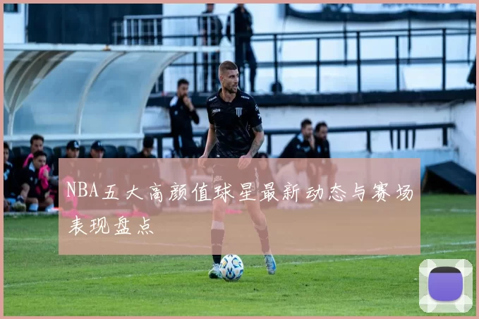 NBA五大高颜值球星最新动态与赛场表现盘点