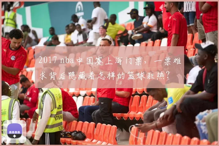 2017 nba中国赛上海门票，一票难求背后隐藏着怎样的篮球狂热？