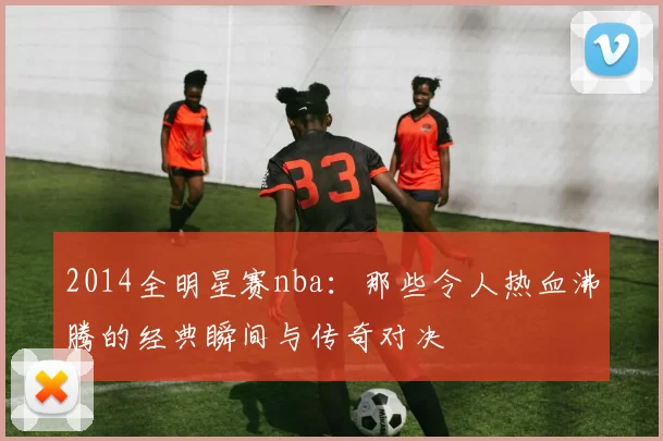 2014全明星赛nba：那些令人热血沸腾的经典瞬间与传奇对决