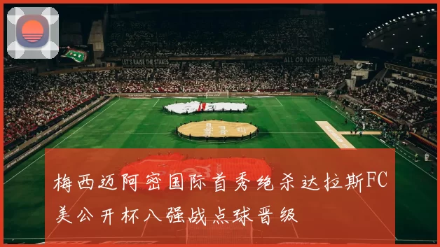 梅西迈阿密国际首秀绝杀达拉斯FC美公开杯八强战点球晋级