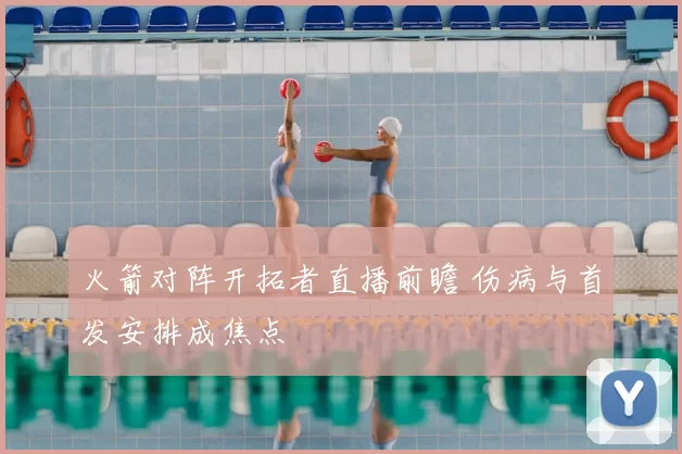 火箭对阵开拓者直播前瞻 伤病与首发安排成焦点