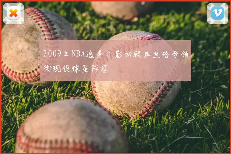 2009年NBA选秀合影回顾库里哈登领衔现役球星阵容