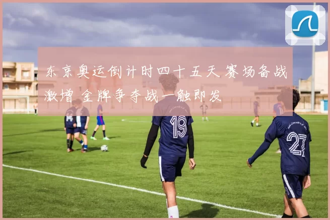 东京奥运倒计时四十五天 赛场备战激增 金牌争夺战一触即发