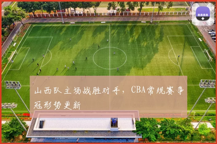 山西队主场战胜对手，CBA常规赛争冠形势更新