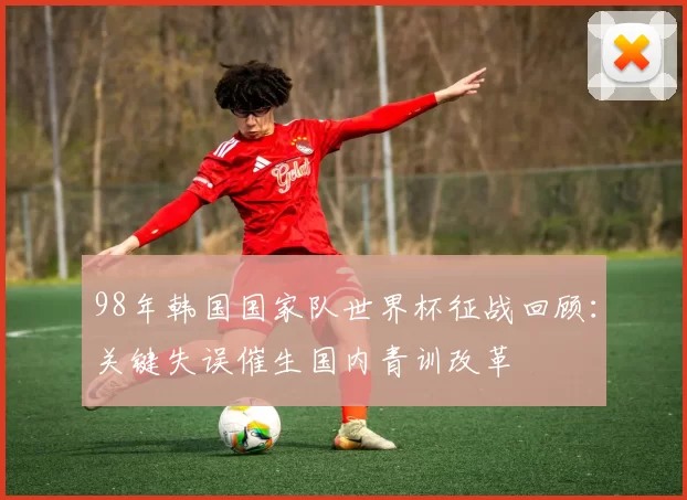 98年韩国国家队世界杯征战回顾:关键失误催生国内青训改革