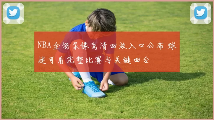 NBA全场录像高清回放入口公布 球迷可看完整比赛与关键回合