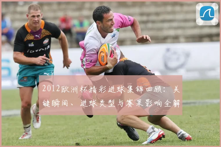 2012欧洲杯精彩进球集锦回顾：关键瞬间、进球类型与赛果影响全解析