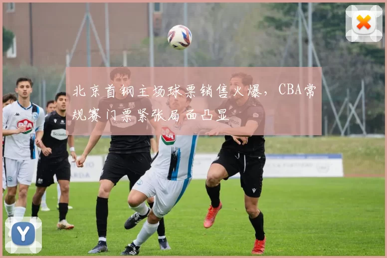 北京首钢主场球票销售火爆，CBA常规赛门票紧张局面凸显