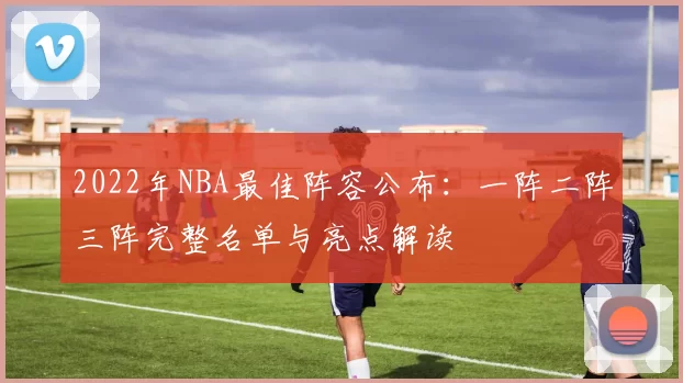 2022年NBA最佳阵容公布：一阵二阵三阵完整名单与亮点解读
