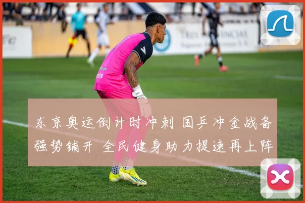 东京奥运倒计时冲刺 国乒冲金战备强势铺开 全民健身助力提速再上阵