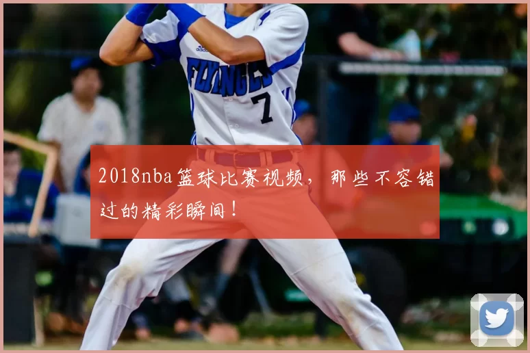 2018nba篮球比赛视频，那些不容错过的精彩瞬间！