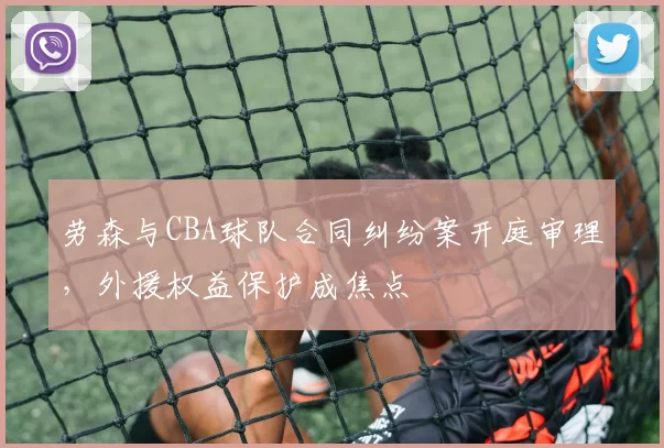 劳森与CBA球队合同纠纷案开庭审理，外援权益保护成焦点