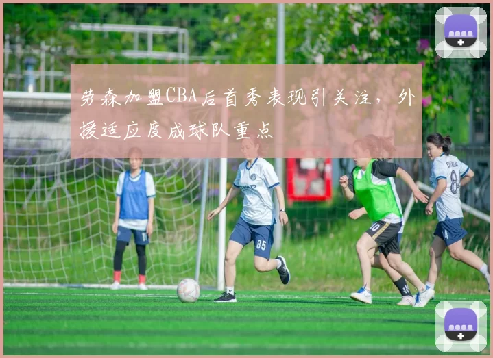 劳森加盟CBA后首秀表现引关注，外援适应度成球队重点