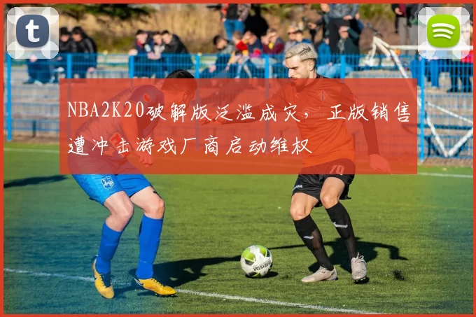 NBA2K20破解版泛滥成灾，正版销售遭冲击游戏厂商启动维权