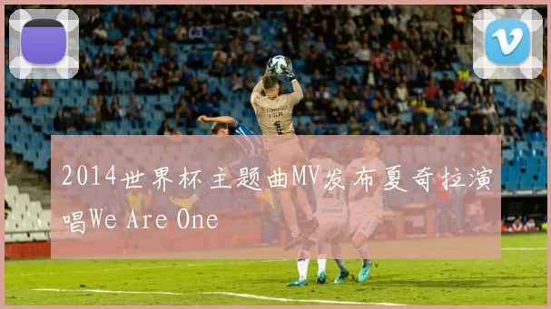 2014世界杯主题曲MV发布夏奇拉演唱We Are One