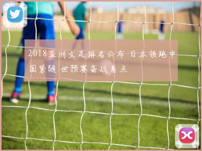 2018亚洲女足排名公布 日本领跑中国紧随 世预赛备战看点