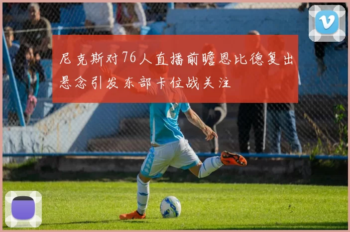 尼克斯对76人直播前瞻恩比德复出悬念引发东部卡位战关注
