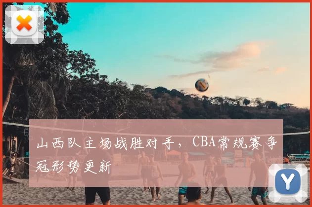 山西队主场战胜对手，CBA常规赛争冠形势更新