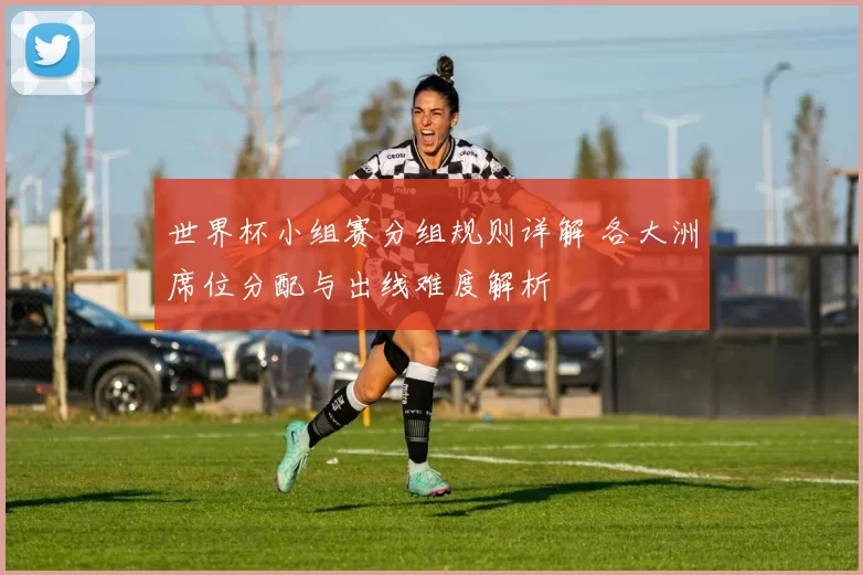 世界杯小组赛分组规则详解 各大洲席位分配与出线难度解析