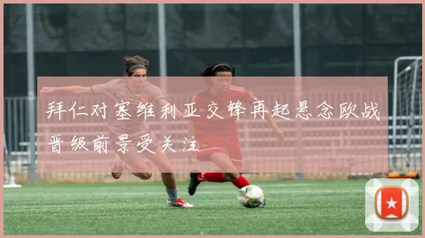 拜仁对塞维利亚交锋再起悬念欧战晋级前景受关注