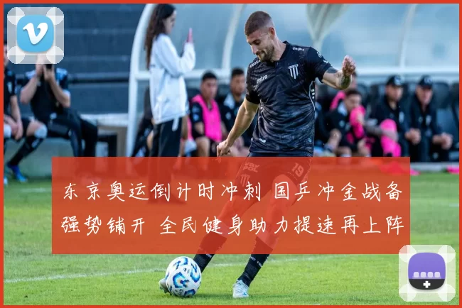 东京奥运倒计时冲刺 国乒冲金战备强势铺开 全民健身助力提速再上阵