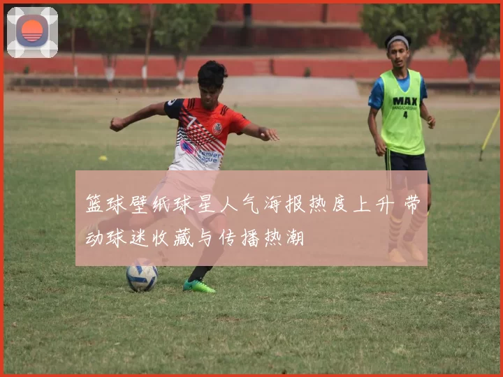 篮球壁纸球星人气海报热度上升 带动球迷收藏与传播热潮