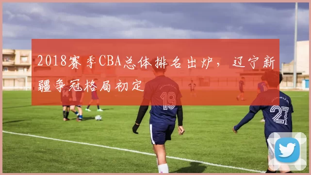 2018赛季CBA总体排名出炉，辽宁新疆争冠格局初定