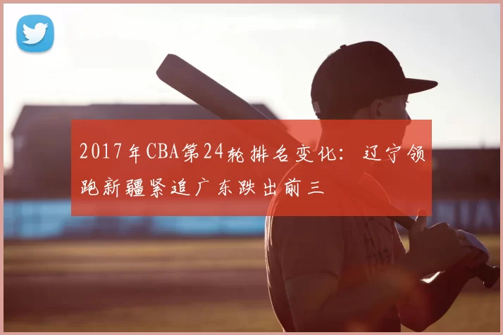 2017年CBA第24轮排名变化：辽宁领跑新疆紧追广东跌出前三