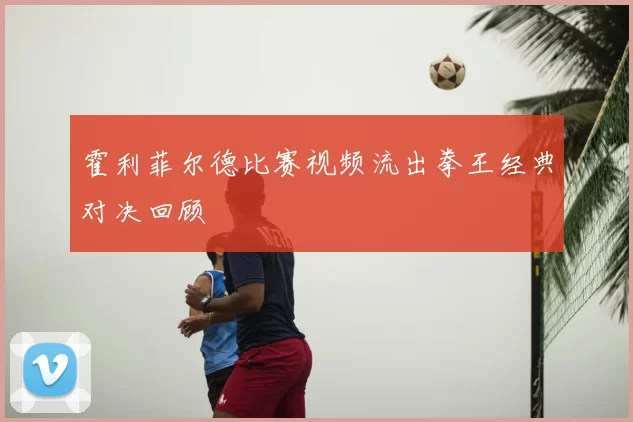 霍利菲尔德比赛视频流出拳王经典对决回顾