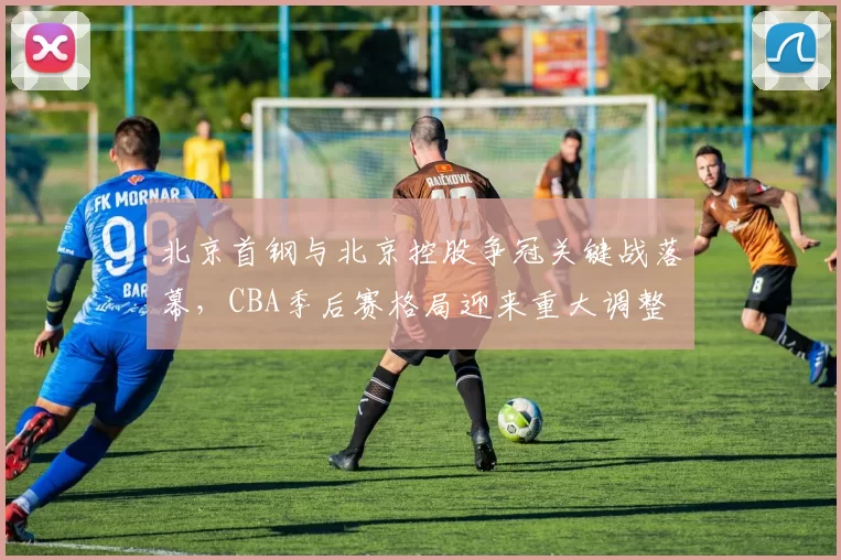 北京首钢与北京控股争冠关键战落幕，CBA季后赛格局迎来重大调整