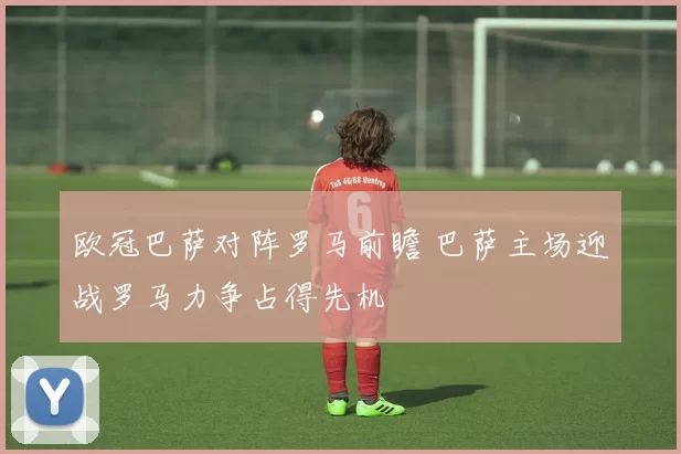 欧冠巴萨对阵罗马前瞻 巴萨主场迎战罗马力争占得先机