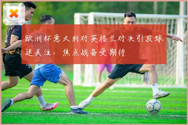 欧洲杯意大利对英格兰对决引发球迷关注,焦点战备受期待