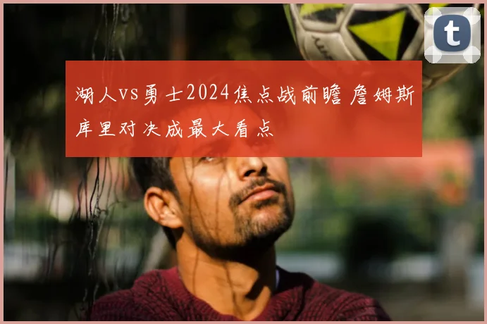 湖人vs勇士2024焦点战前瞻 詹姆斯库里对决成最大看点