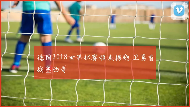 德国2018世界杯赛程表揭晓 卫冕首战墨西哥
