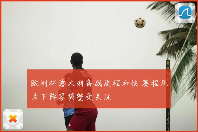 欧洲杯意大利备战进程加快 赛程压力下阵容调整受关注