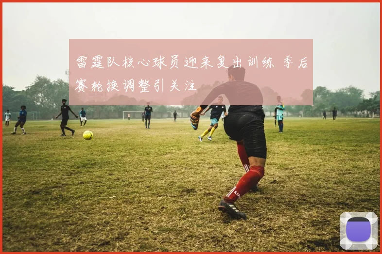 雷霆队核心球员迎来复出训练 季后赛轮换调整引关注